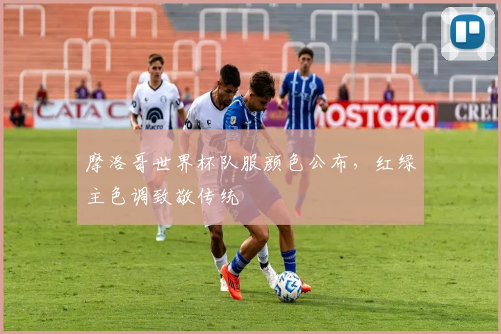 摩洛哥世界杯队服颜色公布,红绿主色调致敬传统