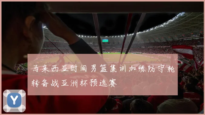 马来西亚时间男篮集训加练防守轮转备战亚洲杯预选赛