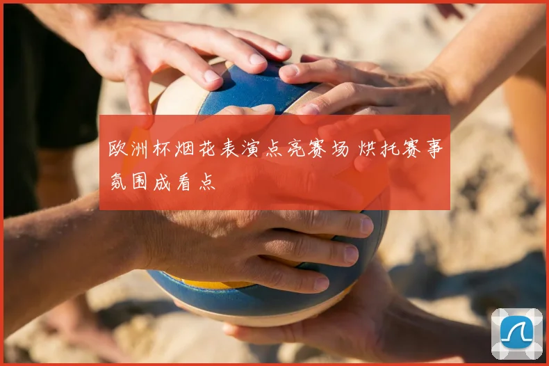 欧洲杯烟花表演点亮赛场 烘托赛事氛围成看点