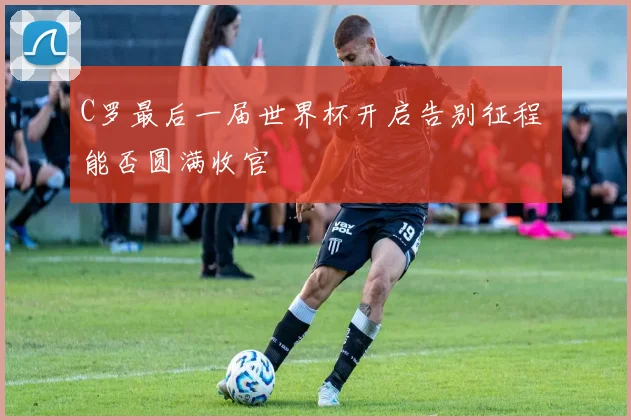 C罗最后一届世界杯开启告别征程 能否圆满收官