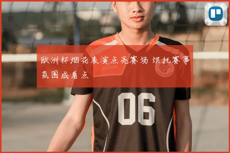 欧洲杯烟花表演点亮赛场 烘托赛事氛围成看点