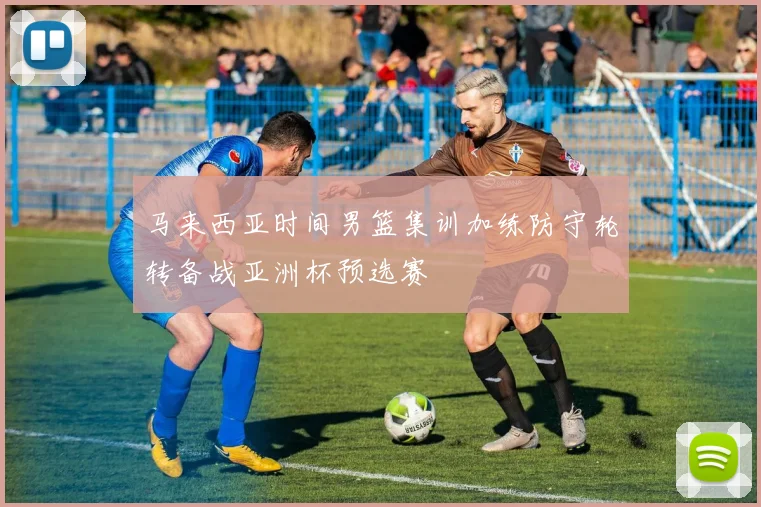 马来西亚时间男篮集训加练防守轮转备战亚洲杯预选赛