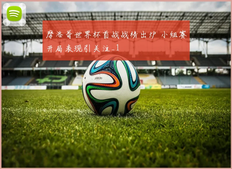 摩洛哥世界杯首战战绩出炉 小组赛开局表现引关注_1