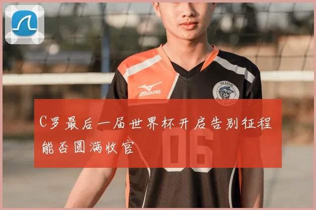 C罗最后一届世界杯开启告别征程 能否圆满收官