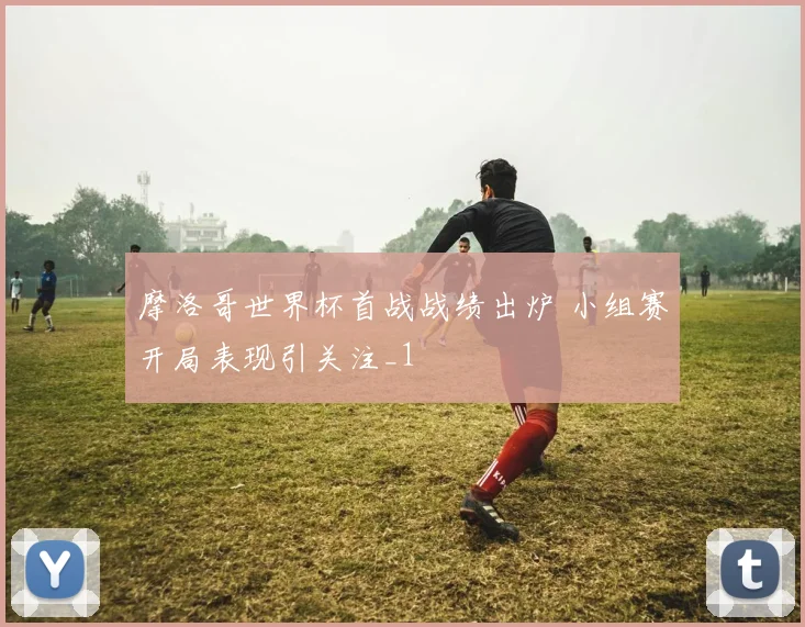 摩洛哥世界杯首战战绩出炉 小组赛开局表现引关注_1