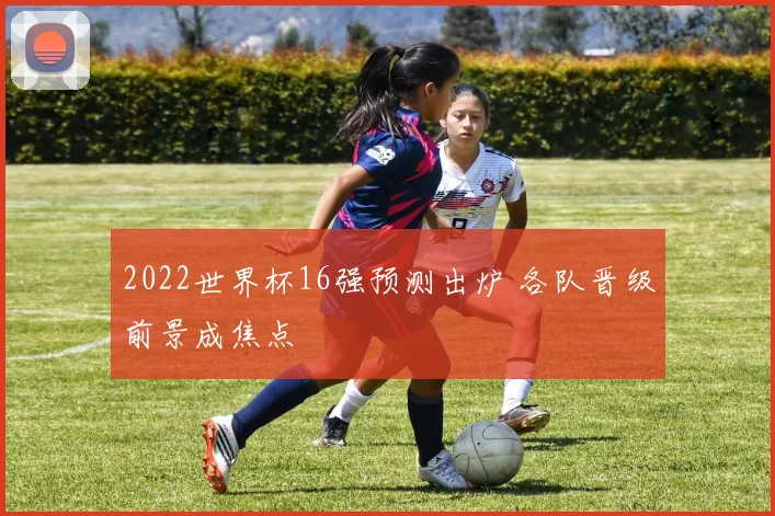 2022世界杯16强预测出炉 各队晋级前景成焦点