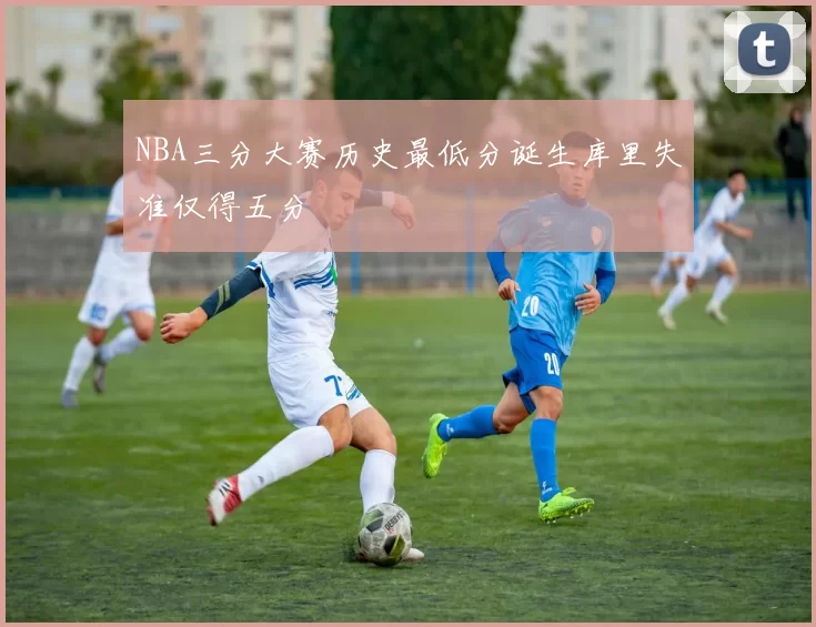 NBA三分大赛历史最低分诞生库里失准仅得五分