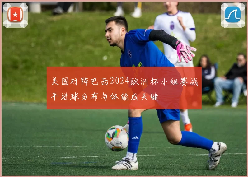 美国对阵巴西2024欧洲杯小组赛战平进球分布与体能成关键