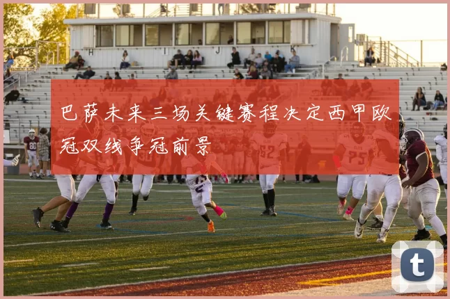 巴萨未来三场关键赛程决定西甲欧冠双线争冠前景