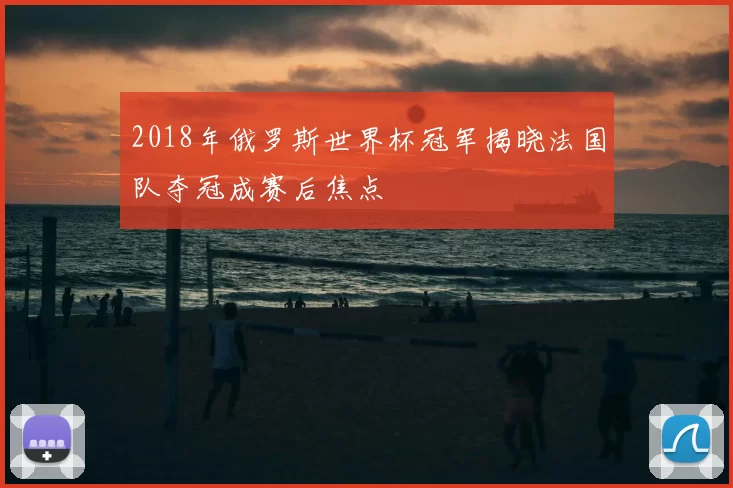 2018年俄罗斯世界杯冠军揭晓法国队夺冠成赛后焦点