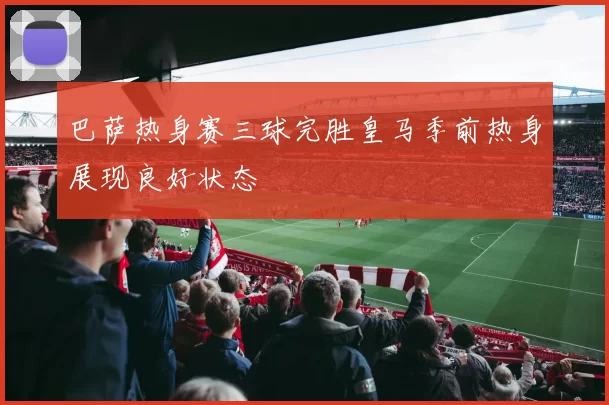 巴萨热身赛三球完胜皇马季前热身展现良好状态
