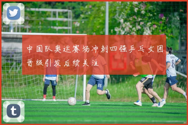 中国队奥运赛场冲刺四强乒乓女团晋级引发后续关注