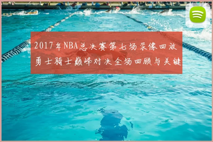 2017年NBA总决赛第七场录像回放 勇士骑士巅峰对决全场回顾与关键时刻解析