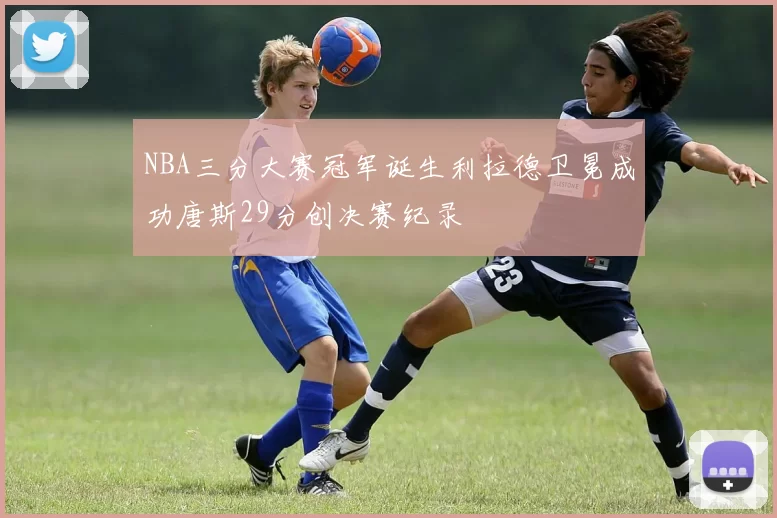 NBA三分大赛冠军诞生利拉德卫冕成功唐斯29分创决赛纪录